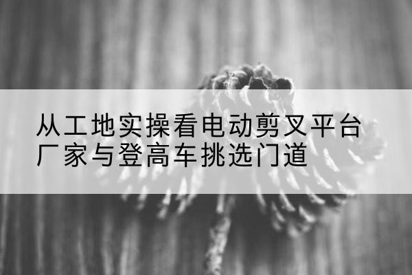 连江电动剪叉升降平台厂家-从工地实操看电动剪叉平台厂家与登高车挑选门道