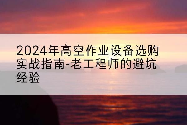 连江高空作业升降机厂家推荐-2024年高空作业设备选购实战指南-老工程师的避坑经验