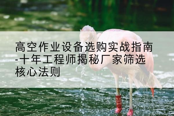 连江剪叉式升降机厂家-高空作业设备选购实战指南-十年工程师揭秘厂家筛选核心法则