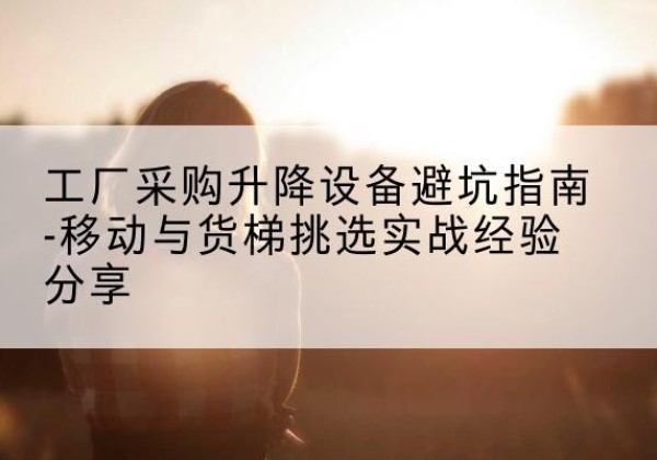 连江移动式升降机怎么选-工厂采购升降设备避坑指南-移动与货梯挑选实战经验分享