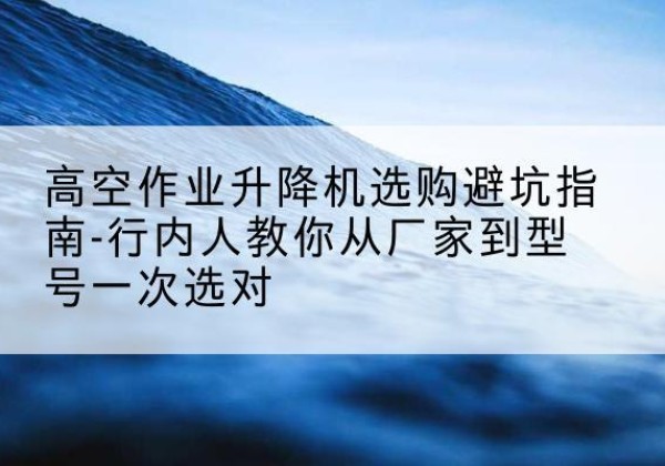 连江升降平台厂家-高空作业升降机选购避坑指南-行内人教你从厂家到型号一次选对