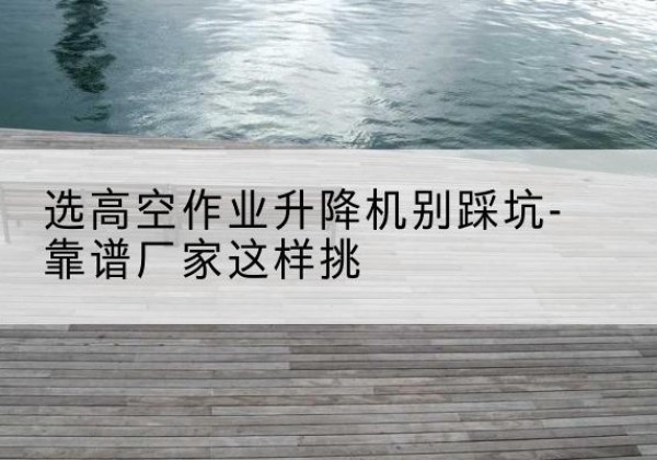 连江剪叉式升降机厂家-选高空作业升降机别踩坑-靠谱厂家这样挑