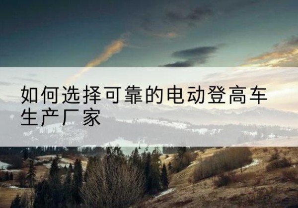 连江电动登高车厂家-如何选择可靠的电动登高车生产厂家