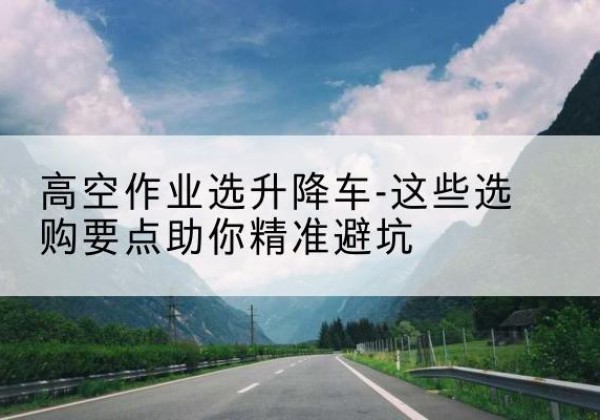 连江升降车厂家-高空作业选升降车-这些选购要点助你*避坑