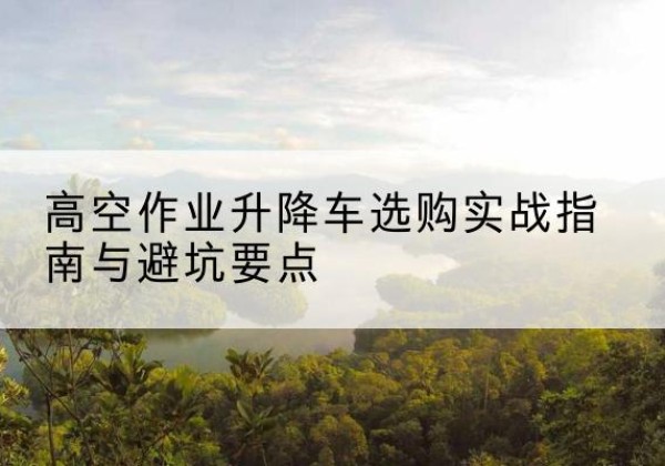 连江升降车怎么选-高空作业升降车选购实战指南与避坑要点