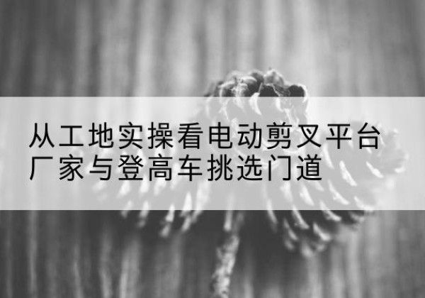 连江电动剪叉升降平台厂家-从工地实操看电动剪叉平台厂家与登高车挑选门道