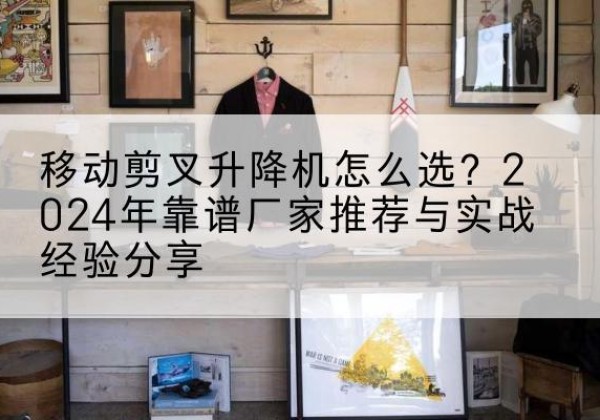 连江升降平台厂家推荐-移动剪叉升降机怎么选？2024年靠谱厂家推荐与实战经验分享