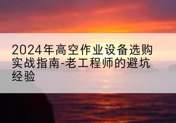 连江高空作业升降机厂家推荐-2024年高空作业设备选购实战指南-老工程师的避坑经验