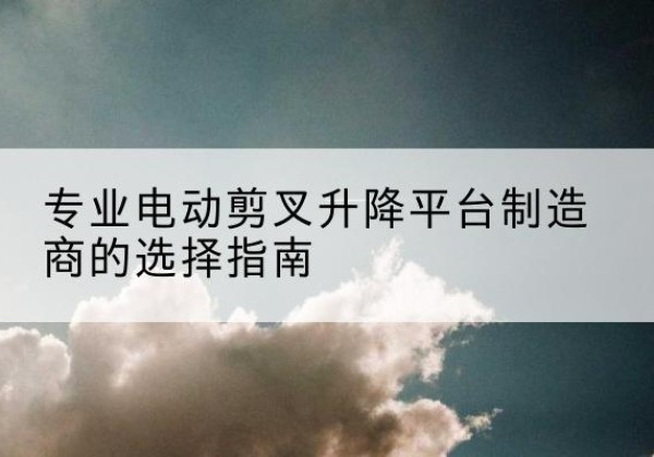 连江电动剪叉升降平台厂家-专业电动剪叉升降平台制造商的选择指南
